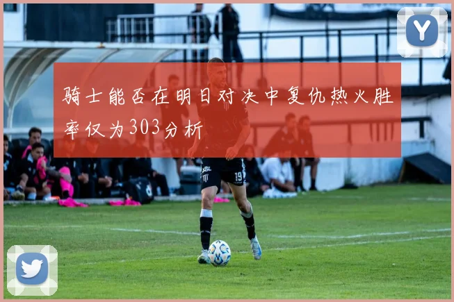 骑士能否在明日对决中复仇热火胜率仅为303分析