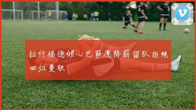 拉什福德倾心巴萨愿降薪留队拒绝回归曼联