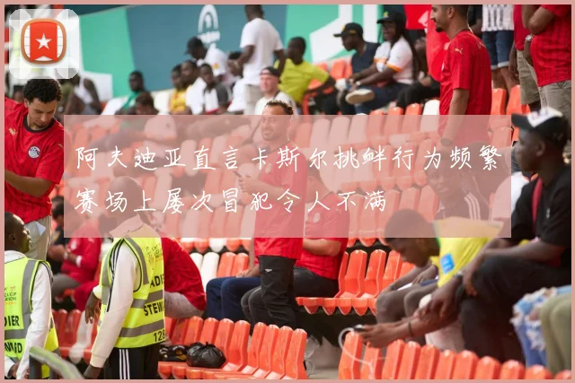 阿夫迪亚直言卡斯尔挑衅行为频繁赛场上屡次冒犯令人不满