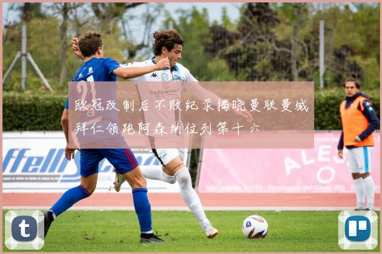 欧冠改制后不败纪录揭晓曼联曼城拜仁领跑阿森纳位列第十六