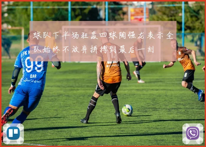 球队下半场狂轰四球陶强龙表示全队始终不放弃拼搏到最后一刻