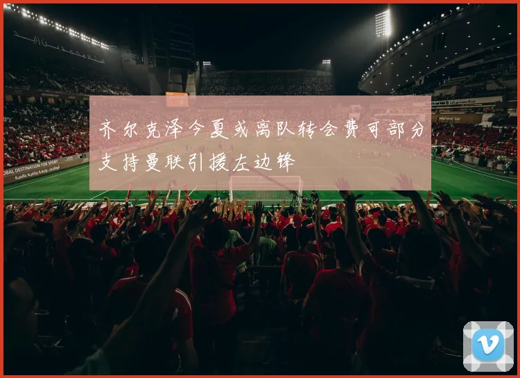 齐尔克泽今夏或离队转会费可部分支持曼联引援左边锋