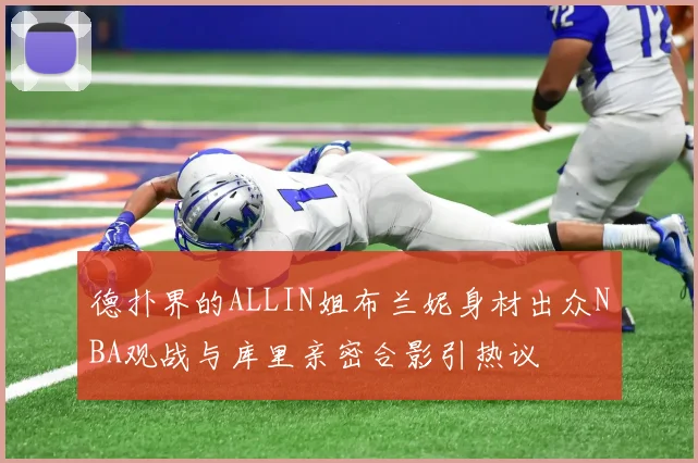 德扑界的ALLIN姐布兰妮身材出众NBA观战与库里亲密合影引热议