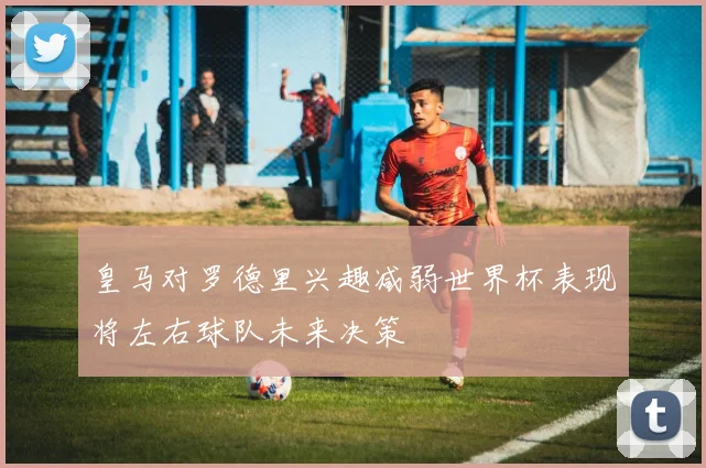 皇马对罗德里兴趣减弱世界杯表现将左右球队未来决策